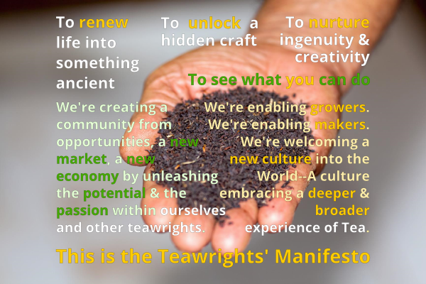 To renew life into something ancient. To unlock a hidden craft. To nurture ingenuity & creativity. To see what you can do. We're creating a community from opportunities, a new market, a new economy by unleashing the potential & the passion within ourselves and other teawrights. We're enabling growers. We're enabling makers. We're welcoming a new culture into the World--A culture embracing a deeper & broader experience of Tea. This is the Teawright's Manifesto. 